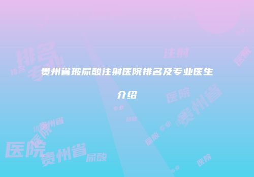 贵州省玻尿酸注射医院排名及专业医生介绍