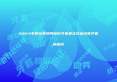 2025年西安市隐秀隐形牙套矫正价格及医疗机构推荐