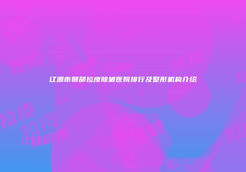 辽源市颞部拉皮除皱医院排行及整形机构介绍