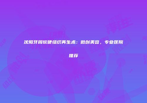 沈阳牙周软硬组织再生术：微创美容，专业医院推荐