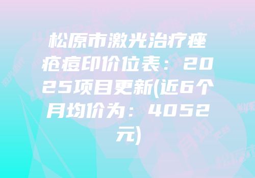 松原市激光治疗痤疮痘印价位表：2025项目更新(近6个月均价为：4052元)