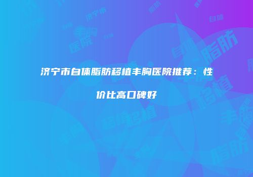 济宁市自体脂肪移植丰胸医院推荐：性价比高口碑好