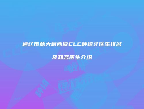 通辽市意大利西傲CLC种植牙医生排名及知名医生介绍