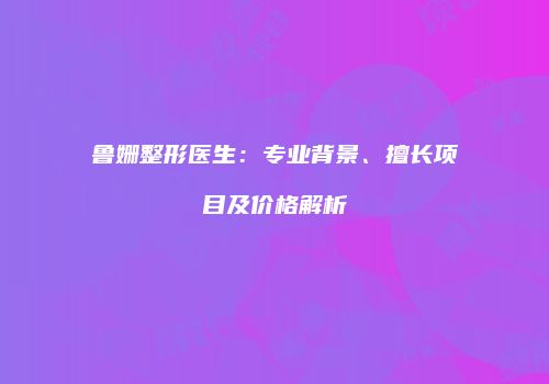 鲁姗整形医生：专业背景、擅长项目及价格解析