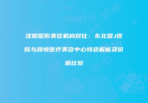 沈阳整形美容机构对比：东北国J医院与颜悦医疗美容中心特色解析及价格比较