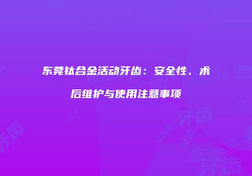 东莞钛合金活动牙齿：安全性、术后维护与使用注意事项