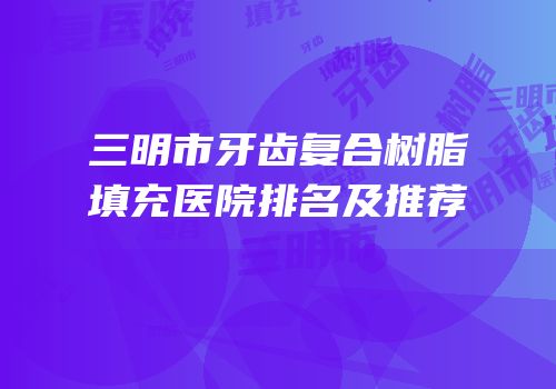 三明市牙齿复合树脂填充医院排名及推荐