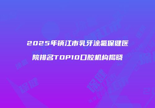2025年镇江市乳牙涂氟保健医院排名TOP10口腔机构揭晓