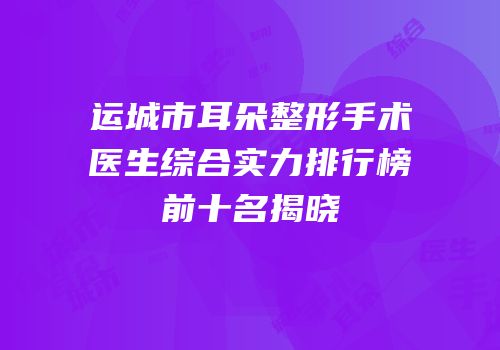 运城市耳朵整形手术医生综合实力排行榜前十名揭晓