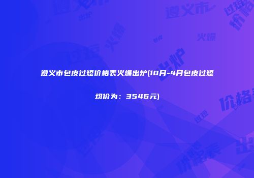 遵义市包皮过短价格表火爆出炉(10月-4月包皮过短均价为：3546元)