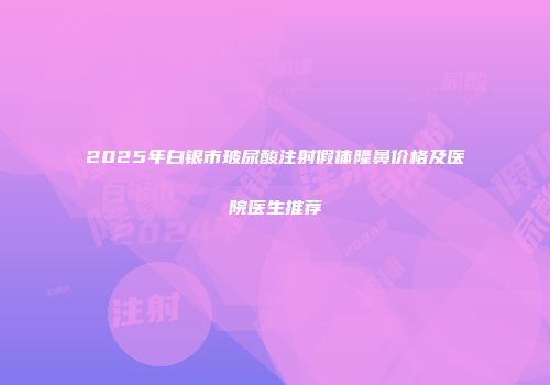 2025年白银市玻尿酸注射假体隆鼻价格及医院医生推荐