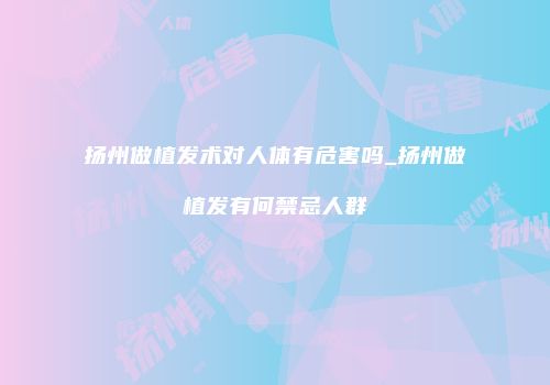扬州做植发术对人体有危害吗_扬州做植发有何禁忌人群