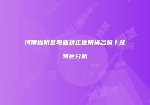 河南省阴茎弯曲矫正医院排名前十及特色分析