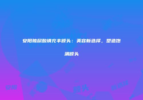 安阳玻尿酸填充丰额头：美容新选择，塑造饱满额头