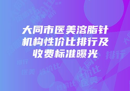 大同市医美溶脂针机构性价比排行及收费标准曝光