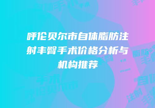 呼伦贝尔市自体脂肪注射丰臀手术价格分析与机构推荐