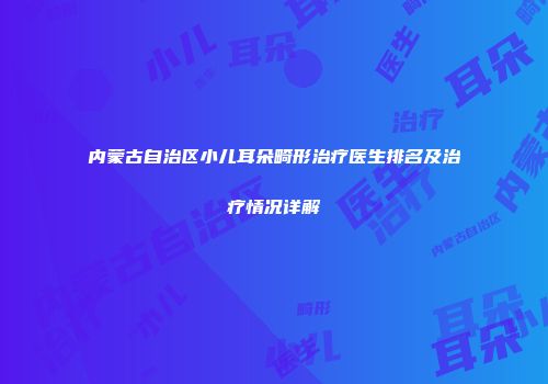 内蒙古自治区小儿耳朵畸形治疗医生排名及治疗情况详解