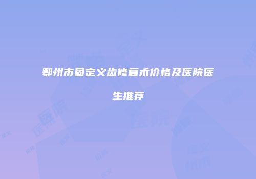 鄂州市固定义齿修复术价格及医院医生推荐