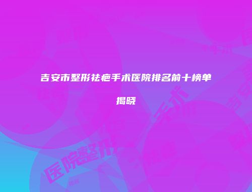 吉安市整形祛疤手术医院排名前十榜单揭晓