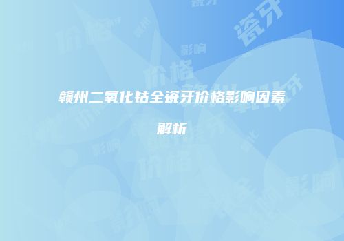 赣州二氧化钴全瓷牙价格影响因素解析