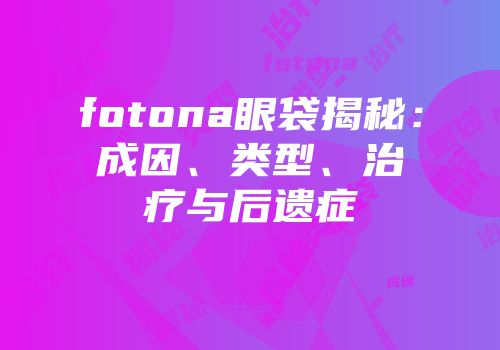 fotona眼袋揭秘：成因、类型、治疗与后遗症