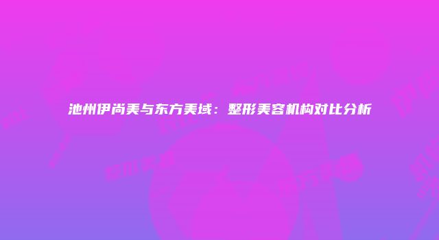 池州伊尚美与东方美域：整形美容机构对比分析