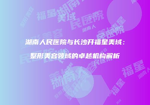 湖南人民医院与长沙开福星美域：整形美容领域的卓越机构解析