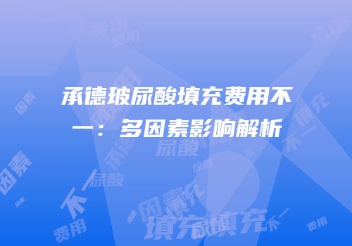 承德玻尿酸填充费用不一：多因素影响解析