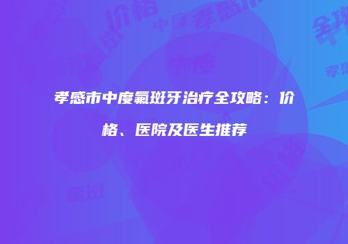 孝感市中度氟斑牙治疗全攻略：价格、医院及医生推荐