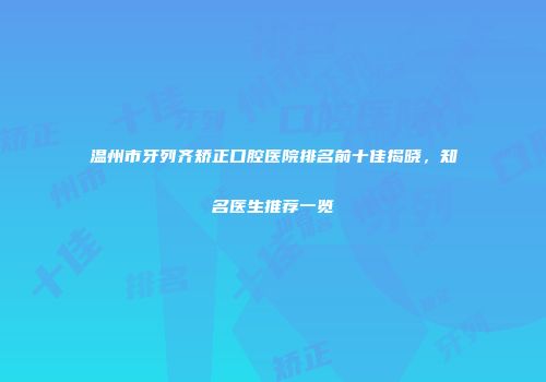温州市牙列齐矫正口腔医院排名前十佳揭晓，知名医生推荐一览