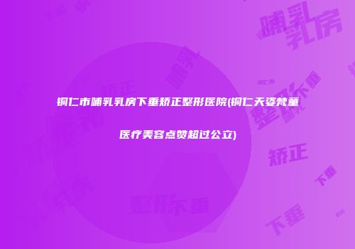 铜仁市哺乳乳房下垂矫正整形医院(铜仁天姿梵童医疗美容点赞超过公立)
