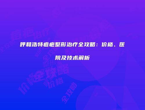 呼和浩特痘疤整形治疗全攻略：价格、医院及技术解析