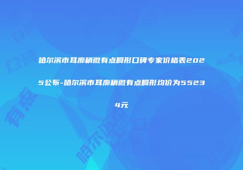 哈尔滨市耳廓稍微有点畸形口碑专家价格表2025公布-哈尔滨市耳廓稍微有点畸形均价为55234元