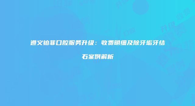遵义铂菲口腔服务升级：收费明细及除牙垢牙结石案例解析