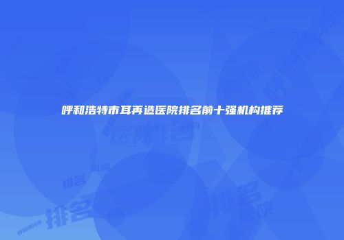 呼和浩特市耳再造医院排名前十强机构推荐