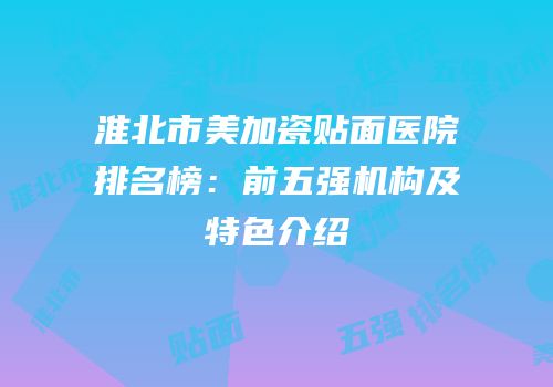 淮北市美加瓷贴面医院排名榜：前五强机构及特色介绍