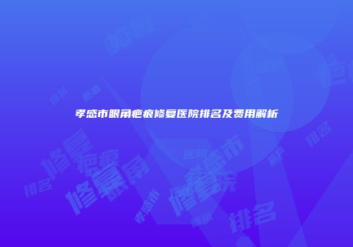 孝感市眼角疤痕修复医院排名及费用解析