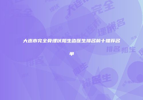 大连市完全骨埋伏阻生齿医生排名前十推荐名单