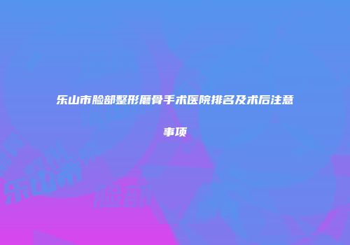 乐山市脸部整形磨骨手术医院排名及术后注意事项