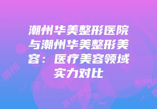潮州华美整形医院与潮州华美整形美容：医疗美容领域实力对比