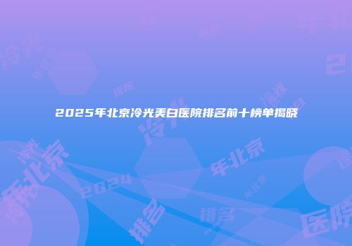 2025年北京冷光美白医院排名前十榜单揭晓