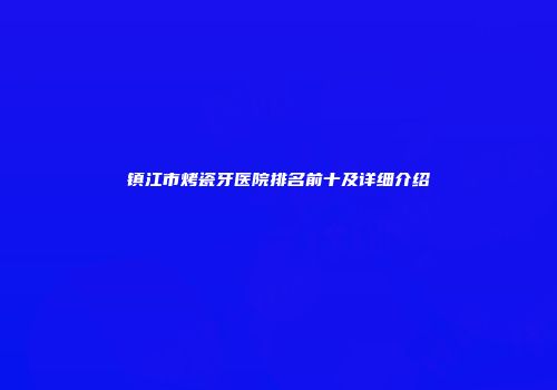 镇江市烤瓷牙医院排名前十及详细介绍