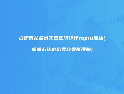 成都市祛痘坑美容医院排行top10总结(成都市祛痘坑美容整形医院)