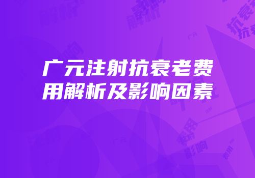 广元注射抗衰老费用解析及影响因素