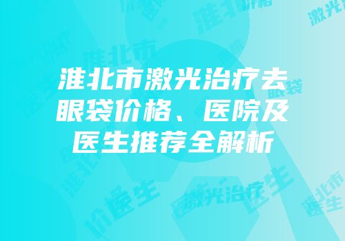 淮北市激光治疗去眼袋价格、医院及医生推荐全解析