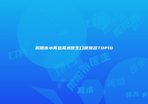 揭阳市小再造耳术医生口碑排名TOP10