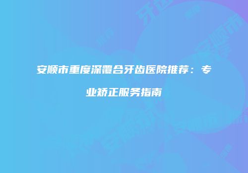 安顺市重度深覆合牙齿医院推荐：专业矫正服务指南