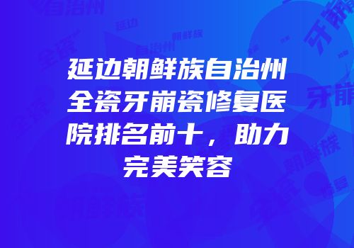 延边朝鲜族自治州全瓷牙崩瓷修复医院排名前十，助力完美笑容