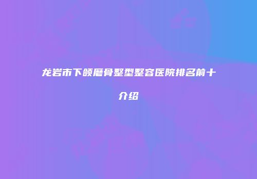 龙岩市下颌磨骨整型整容医院排名前十介绍