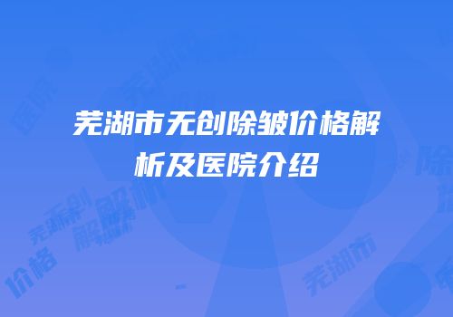 芜湖市无创除皱价格解析及医院介绍